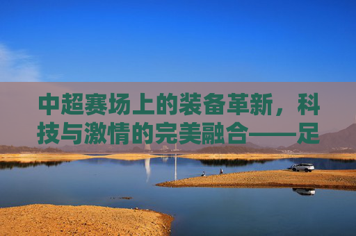 中超赛场上的装备革新，科技与激情的完美融合——足球装备如何为中超球员注入新动能，中超赛场上的装备革新，科技与激情的完美融合——足球装备如何为中超球员注入新动能