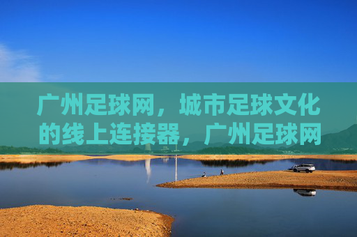 广州足球网，城市足球文化的线上连接器，广州足球网，城市足球文化的线上连接器