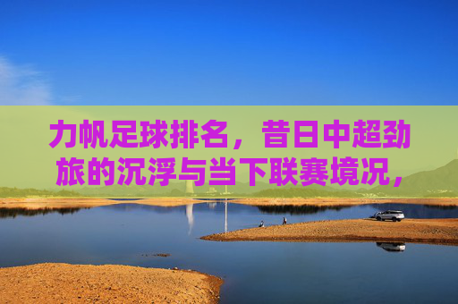 力帆足球排名,昔日中超劲旅的沉浮与当下联赛境况,力帆足球排名,昔日中超劲旅的沉浮与当下联赛境况