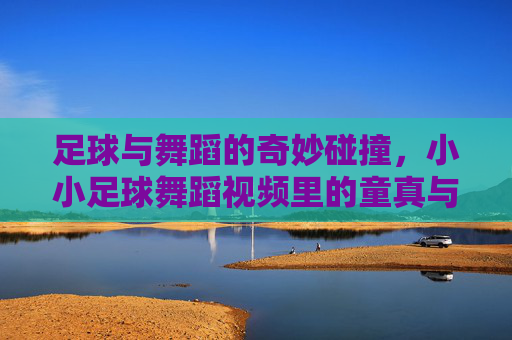 足球与舞蹈的奇妙碰撞，小小足球舞蹈视频里的童真与创意，足球与舞蹈的奇妙碰撞，小小足球舞蹈视频里的童真与创意