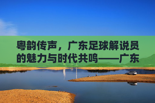 粤韵传声,广东足球解说员的魅力与时代共鸣——广东足球的声动记忆与当代活力,粤韵传声,广东足球解说员的魅力与时代共鸣——广东足球的声动记忆与当代活力
