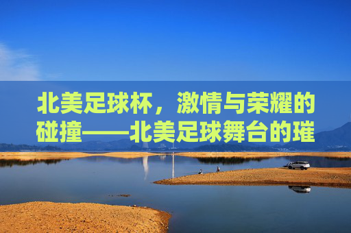 北美足球杯，激情与荣耀的碰撞——北美足球舞台的璀璨明珠，北美足球杯，激情与荣耀的碰撞——北美足球舞台的璀璨明珠