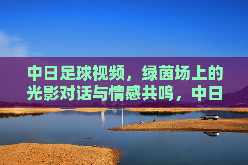 中日足球视频，绿茵场上的光影对话与情感共鸣，中日足球视频，绿茵场上的光影对话与情感共鸣
