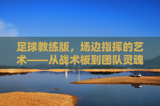 足球教练版,场边指挥的艺术——从战术板到团队灵魂的锻造,足球教练版,场边指挥的艺术——从战术板到团队灵魂的锻造