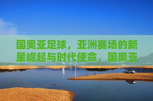 国奥亚足球,亚洲赛场的新星崛起与时代使命,国奥亚足球,亚洲赛场的新星崛起与时代使命