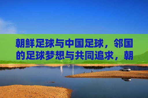 朝鲜足球与中国足球,邻国的足球梦想与共同追求,朝鲜足球与中国足球,邻国的足球梦想与共同追求