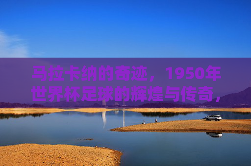 马拉卡纳的奇迹,1950年世界杯足球的辉煌与传奇,马拉卡纳的奇迹,1950年世界杯的辉煌与传奇