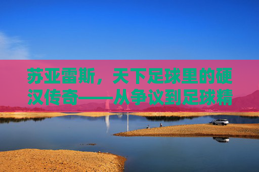 苏亚雷斯，天下足球里的硬汉传奇——从争议到足球精神的核心符号，苏亚雷斯，从争议到足球精神核心的硬汉传奇