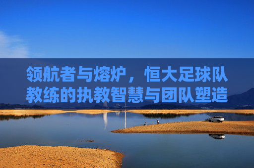 领航者与熔炉，恒大足球队教练的执教智慧与团队塑造，领航者与熔炉，恒大足球队教练的执教智慧与团队塑造