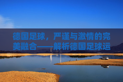 德国足球,严谨与激情的完美融合——解析德国足球运动的魅力与传承,德国足球,严谨与激情的交融——解码其运动魅力与历史传承