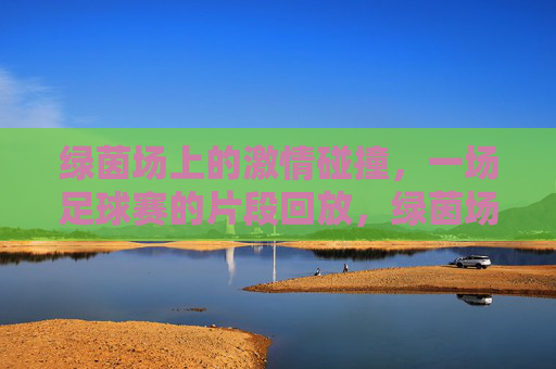 绿茵场上的激情碰撞，一场足球赛的片段回放，绿茵场上的激情碰撞，足球赛片段回放