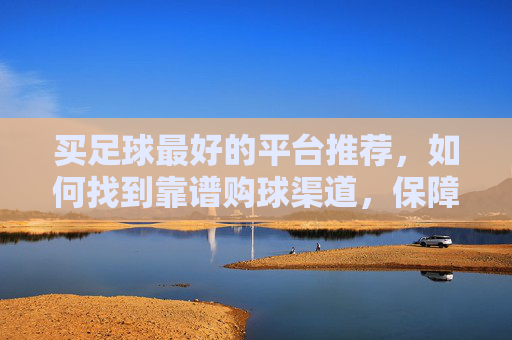 买足球最好的平台推荐，如何找到靠谱购球渠道，保障正品与体验，买足球最佳平台推荐，如何找到靠谱购球渠道保障正品与体验