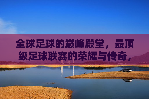 全球足球的巅峰殿堂，最顶级足球联赛的荣耀与传奇，全球足球巅峰殿堂，顶级足球联赛的荣耀与传奇