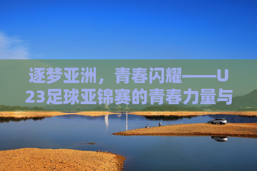 逐梦亚洲，青春闪耀——U23足球亚锦赛的青春力量与未来图景，逐梦亚洲，青春闪耀——U23足球亚锦赛的青春力量与未来图景