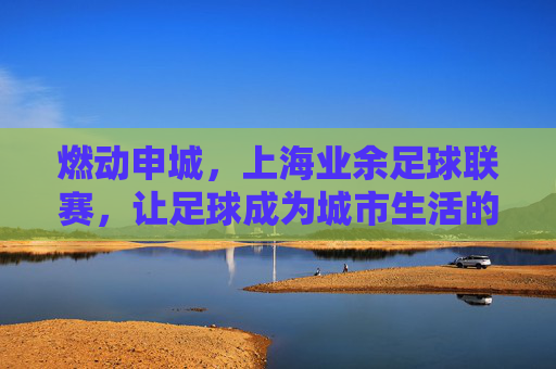 燃动申城,上海业余足球联赛,让足球成为城市生活的热力符号,燃动申城,上海业余足球联赛让足球成为城市生活的热力符号
