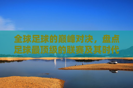 全球足球的巅峰对决，盘点足球最顶级的联赛及其时代意义，全球足球巅峰联赛盘点，顶级对决与时代意义