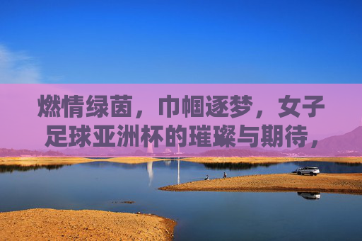 燃情绿茵,巾帼逐梦,女子足球亚洲杯的璀璨与期待,燃情绿茵,巾帼逐梦,女子足球亚洲杯的璀璨与期待