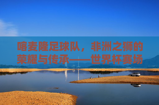 喀麦隆足球队,非洲之狮的荣耀与传承——世界杯赛场上的传奇之旅,喀麦隆足球队,非洲之狮的荣耀与传承——世界杯赛场上的传奇之旅
