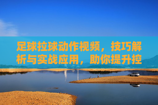 足球拉球动作视频，技巧解析与实战应用，助你提升控球水平，足球拉球动作技巧解析，实战应用指南，助你提升控球水平