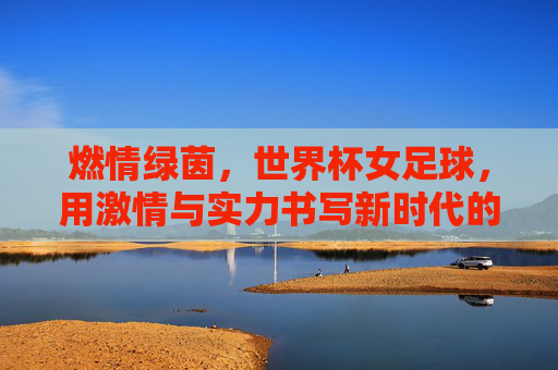 燃情绿茵，世界杯女足球，用激情与实力书写新时代的巾帼荣光，燃情绿茵，世界杯女足球用激情与实力书写新时代的巾帼荣光