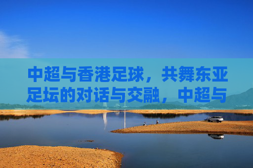 中超与香港足球，共舞东亚足坛的对话与交融，中超与香港足球，共舞东亚足坛的对话与交融