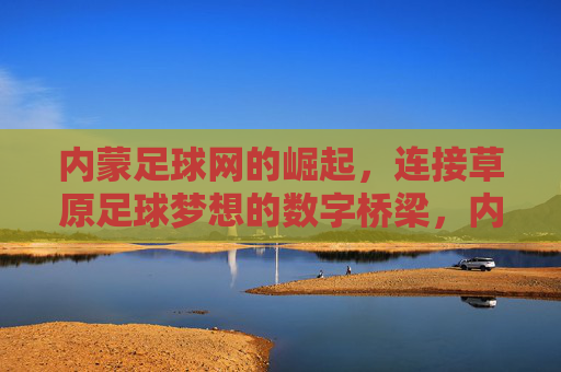 内蒙足球网的崛起,连接草原足球梦想的数字桥梁,内蒙足球网的崛起,连接草原足球梦想的数字桥梁
