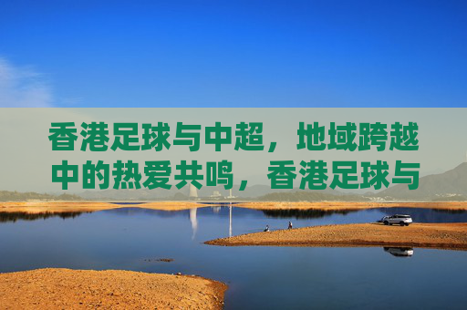 香港足球与中超,地域跨越中的热爱共鸣,香港足球与中超,地域跨越中的热爱共鸣