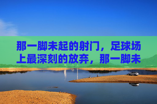 那一脚未起的射门，足球场上最深刻的放弃，那一脚未起的射门，足球场上最深刻的放弃
