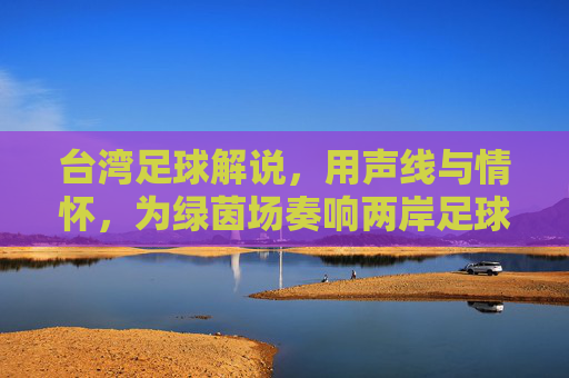 台湾足球解说，用声线与情怀，为绿茵场奏响两岸足球的共鸣乐章，台湾足球解说，用声线与情怀，为绿茵场奏响两岸足球的共鸣乐章