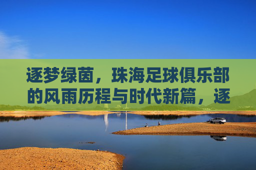 逐梦绿茵，珠海足球俱乐部的风雨历程与时代新篇，逐梦绿茵，珠海足球俱乐部的风雨历程与时代新篇