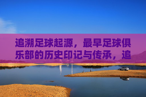 追溯足球起源，最早足球俱乐部的历史印记与传承，追溯足球起源，最早俱乐部的历史印记与传承