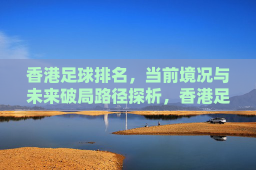 香港足球排名,当前境况与未来破局路径探析,香港足球排名,当前境况与未来破局路径探析