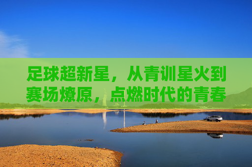 足球超新星，从青训星火到赛场燎原，点燃时代的青春激情，足球超新星，从青训星火到赛场燎原，点燃时代的青春激情
