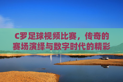 C罗足球视频比赛，传奇的赛场演绎与数字时代的精彩回响——绿茵场的激情，屏幕前的永恒，C罗足球视频比赛，传奇的赛场演绎与数字时代的精彩回响