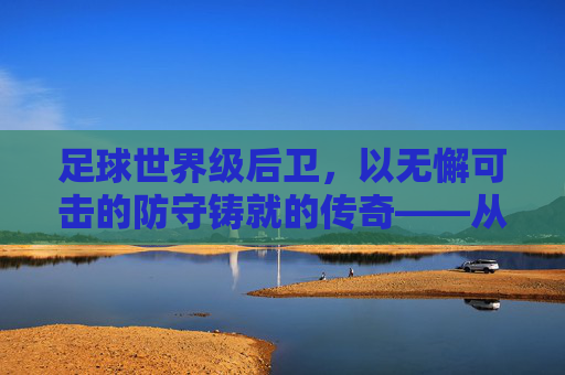 足球世界级后卫,以无懈可击的防守铸就的传奇——从个体坚守到足球时代的标杆,足球世界级后卫,以无懈可击的防守铸就的传奇——从个体坚守到足球时代的标杆