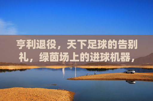 亨利退役,天下足球的告别礼,绿茵场上的进球机器,屏幕后的解说传奇,亨利退役,天下足球的告别礼,绿茵场上的进球机器,屏幕后的解说传奇