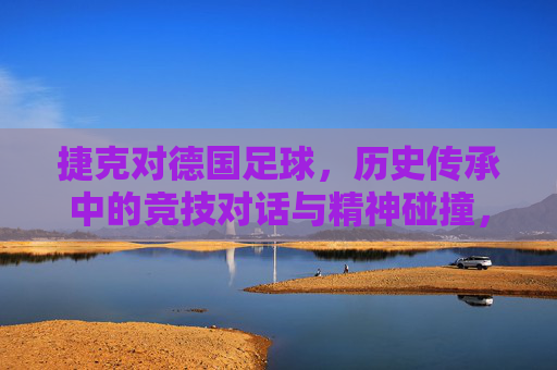 捷克对德国足球，历史传承中的竞技对话与精神碰撞，捷克与德国足球，历史传承中的竞技对话与精神碰撞