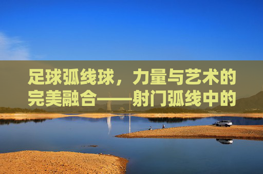 足球弧线球，力量与艺术的完美融合——射门弧线中的魅力与技巧解析，足球弧线球，力量与艺术的完美融合——射门弧线中的魅力与技巧解析
