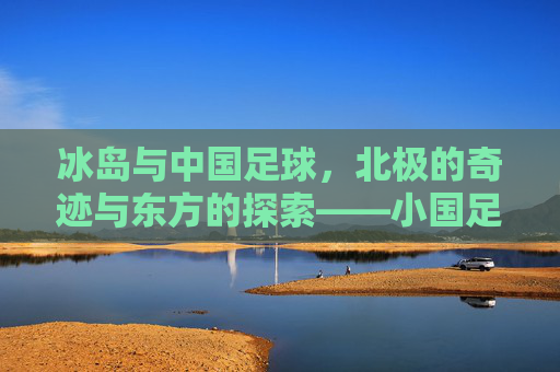 冰岛与中国足球，北极的奇迹与东方的探索——小国足球的崛起与中国足球的星辰大海，冰岛与中国足球，北极的奇迹与东方的探索——小国足球的崛起与中国足球的星辰大海