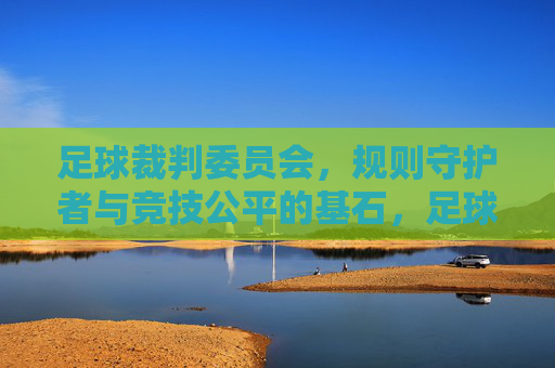 足球裁判委员会，规则守护者与竞技公平的基石，足球裁判委员会，规则守护者与竞技公平的基石