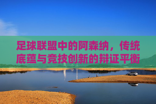 足球联盟中的阿森纳,传统底蕴与竞技创新的辩证平衡,足球联盟中的阿森纳,传统底蕴与竞技创新的辩证平衡