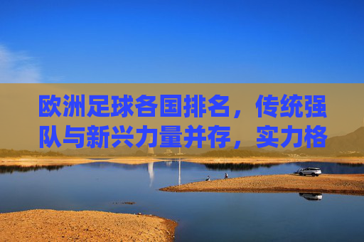 欧洲足球各国排名，传统强队与新兴力量并存，实力格局持续演变，欧洲足球各国排名，传统强队与新兴力量并存，实力格局持续演变