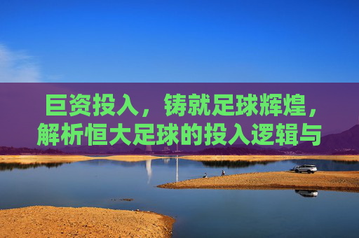 巨资投入,铸就足球辉煌,解析恒大足球的投入逻辑与深远影响,巨资投入铸就辉煌,解析恒大足球的投入逻辑与深远影响