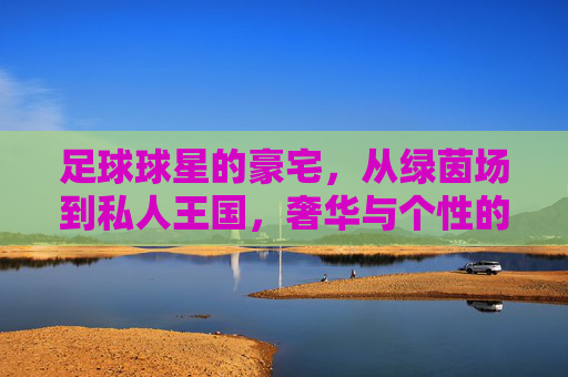 足球球星的豪宅,从绿茵场到私人王国,奢华与个性的极致展现,足球球星的豪宅,从绿茵场到私人王国,奢华与个性的极致展现