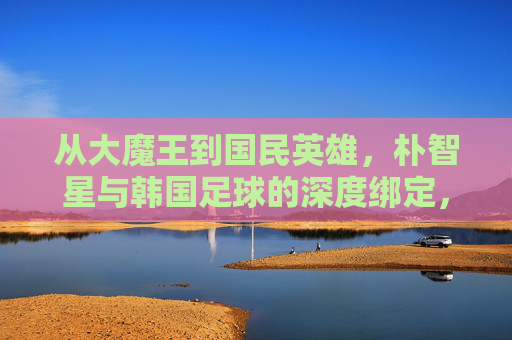 从大魔王到国民英雄，朴智星与韩国足球的深度绑定，从大魔王到国民英雄，朴智星与韩国足球的深度绑定