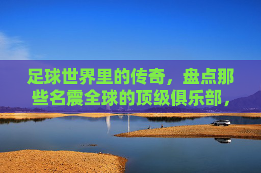 足球世界里的传奇，盘点那些名震全球的顶级俱乐部，足球世界里的传奇，盘点名震全球的顶级俱乐部