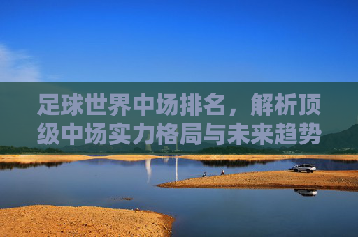 足球世界中场排名,解析顶级中场实力格局与未来趋势,足球世界中场排名,解析顶级中场实力格局与未来趋势