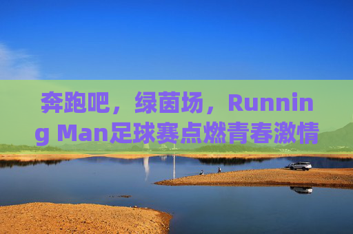 奔跑吧，绿茵场，Running Man足球赛点燃青春激情，凝聚团队力量，奔跑吧，绿茵场，Running Man足球赛点燃青春激情，凝聚团队力量