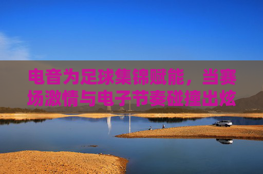 电音为足球集锦赋能,当赛场激情与电子节奏碰撞出炫目光芒,电音为足球集锦赋能,赛场激情与电子节奏的炫目光芒碰撞