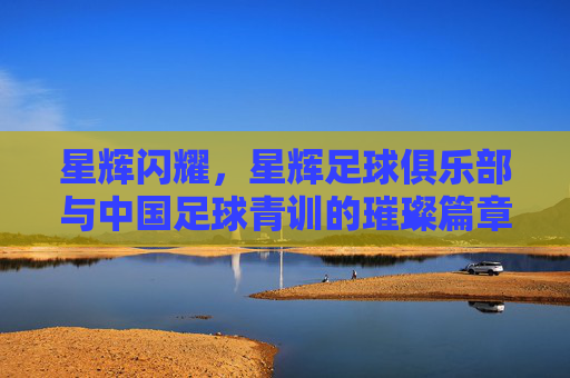 星辉闪耀，星辉足球俱乐部与中国足球青训的璀璨篇章，星辉闪耀，星辉足球俱乐部与中国足球青训的璀璨篇章